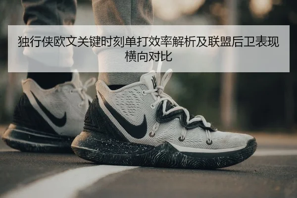 独行侠欧文关键时刻单打效率解析及联盟后卫表现横向对比