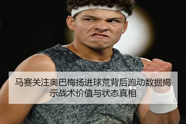 马赛关注奥巴梅扬进球荒背后跑动数据揭示战术价值与状态真相