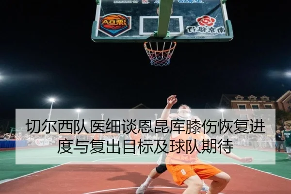 切尔西队医细谈恩昆库膝伤恢复进度与复出目标及球队期待