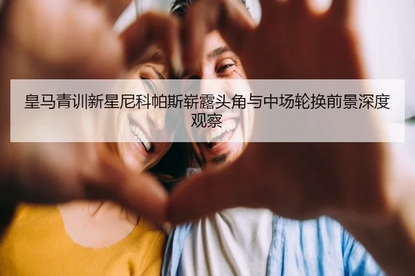 皇马青训新星尼科帕斯崭露头角与中场轮换前景深度观察