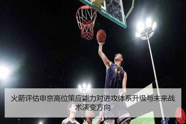 火箭评估申京高位策应能力对进攻体系升级与未来战术演变方向