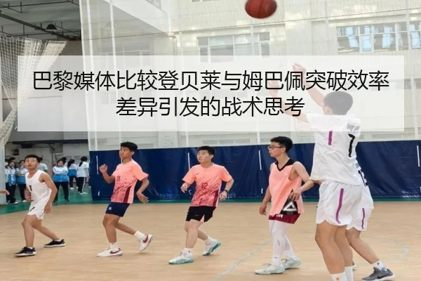 巴黎媒体比较登贝莱与姆巴佩突破效率差异引发的战术思考