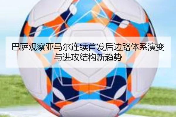 巴萨观察亚马尔连续首发后边路体系演变与进攻结构新趋势