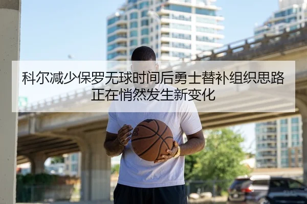 科尔减少保罗无球时间后勇士替补组织思路正在悄然发生新变化